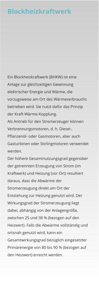 Blockheizkraftwerk   Ein Blockheizkraftwerk (BHKW) ist eine Anlage zur gleichzeitigen Gewinnung elektrischer Energie und Wärme, die vorzugsweise am Ort des Wärmeverbrauchs betrieben wird. Sie nutzt dafür das Prinzip der Kraft-Wärme-Kopplung. Als Antrieb für den Stromerzeuger können Verbrennungsmotoren, d. h. Diesel-, Pflanzenöl- oder Gasmotoren, aber auch Gasturbinen oder Stirlingmotoren verwendet werden. Der höhere Gesamtnutzungsgrad gegenüber der getrennten Erzeugung von Strom (im Kraftwerk) und Heizung (vor Ort) resultiert daraus, dass die Abwärme der Stromerzeugung direkt am Ort der Entstehung zur Heizung genutzt wird. Der Wirkungsgrad der Stromerzeugung liegt dabei, abhängig von der Anlagengröße, zwischen 25 und 38 % (bezogen auf den Heizwert). Falls die Abwärme vollständig und ortsnah genutzt wird, kann ein Gesamtwirkungsgrad bezüglich eingesetzter Primärenergie von 80 bis 90 % (bezogen auf den Heizwert) erreicht werden.